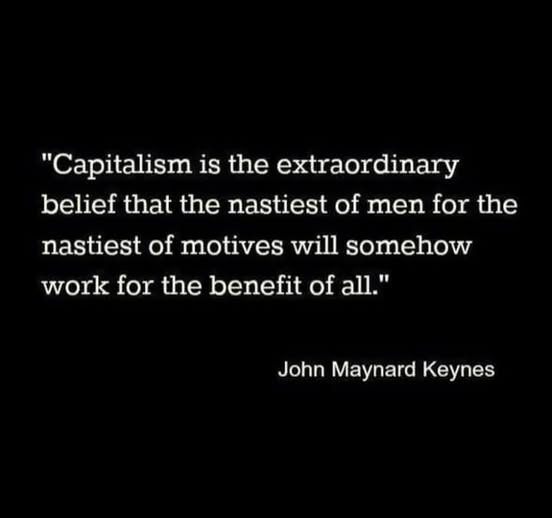 "Capitalism is the extraordinary
belief that the nastiest of men for the
nastiest of motives will somehow
work for the benefit of all."
John Maynard Keynes