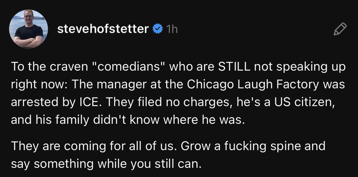 stevehofstetter
To the craven "comedians" who are STILL not speaking up right now: The manager at the Chicago Laugh Factory was arrested by ICE. 
They filed no charges, he's a US citizen, and his family didn't know where he was.
They are coming for all of us. Grow a fucking spine and say something while you still can.