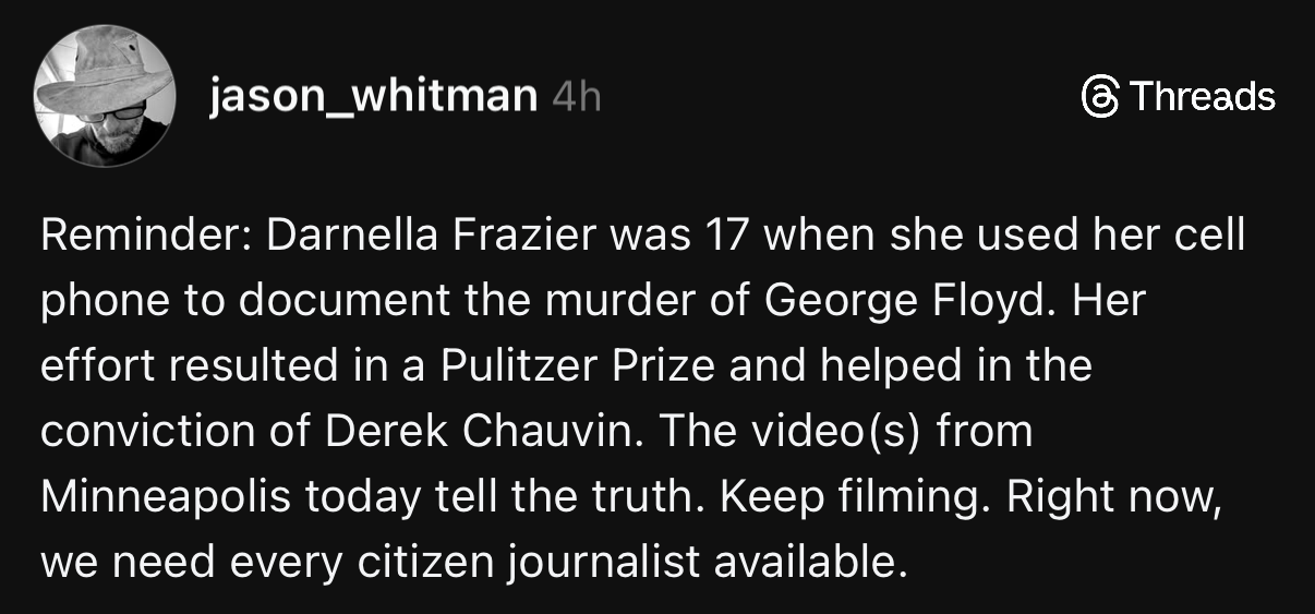 jason_whitman 4h
& Threads
Reminder: Darnella Frazier was 17 when she used her cell phone to document the murder of George Floyd. Her effort resulted in a Pulitzer Prize and helped in the conviction of Derek Chauvin. The video(s) from Minneapolis today tell the truth. Keep filming. Right now, we need every citizen journalist available.