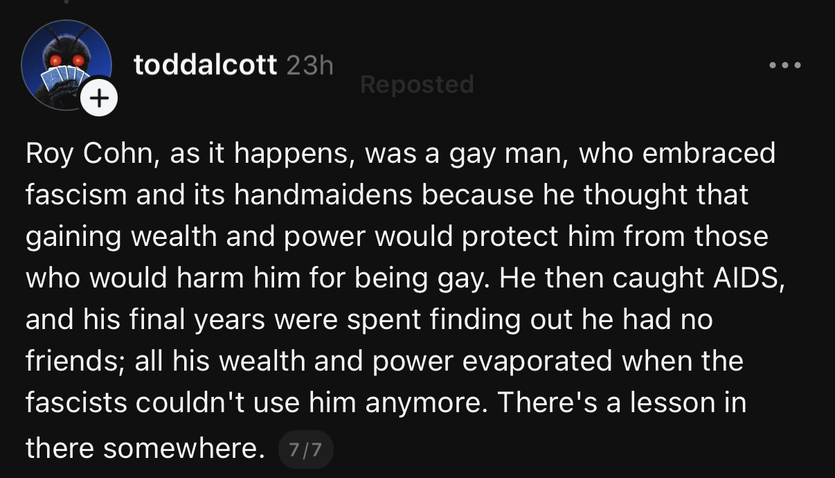 toddalcott 23h
Roy Cohn, as it happens, was a gay man, who embraced fascism and its handmaidens because he thought that gaining wealth and power would protect him from those who would harm him for being gay. He then caught AIDS, and his final years were spent finding out he had no friends; all his wealth and power evaporated when the fascists couldn't use him anymore. There's a lesson in there somewhere.
7/7