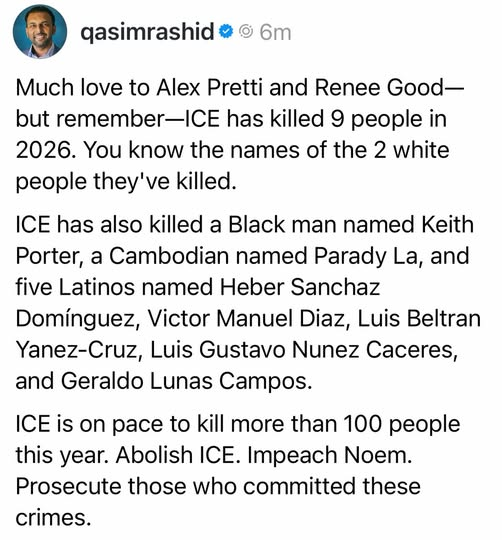 @qasimrashid
Much love to Alex Pretti and Renee Good—
but remember—ICE has killed 9 people in
2026. You know the names of the 2 white
people they've killed.
ICE has also killed a Black man named Keith
Porter, a Cambodian named Parady La, and
five Latinos named Heber Sanchaz
Dominguez, Victor Manuel Diaz, Luis Beltran
Yanez-Cruz, Luis Gustavo Nunez Caceres,
and Geraldo Lunas Campos.
ICE is on pace to kill more than 100 people
this year. Abolish ICE. Impeach Noem.
Prosecute those who committed these
crimes.