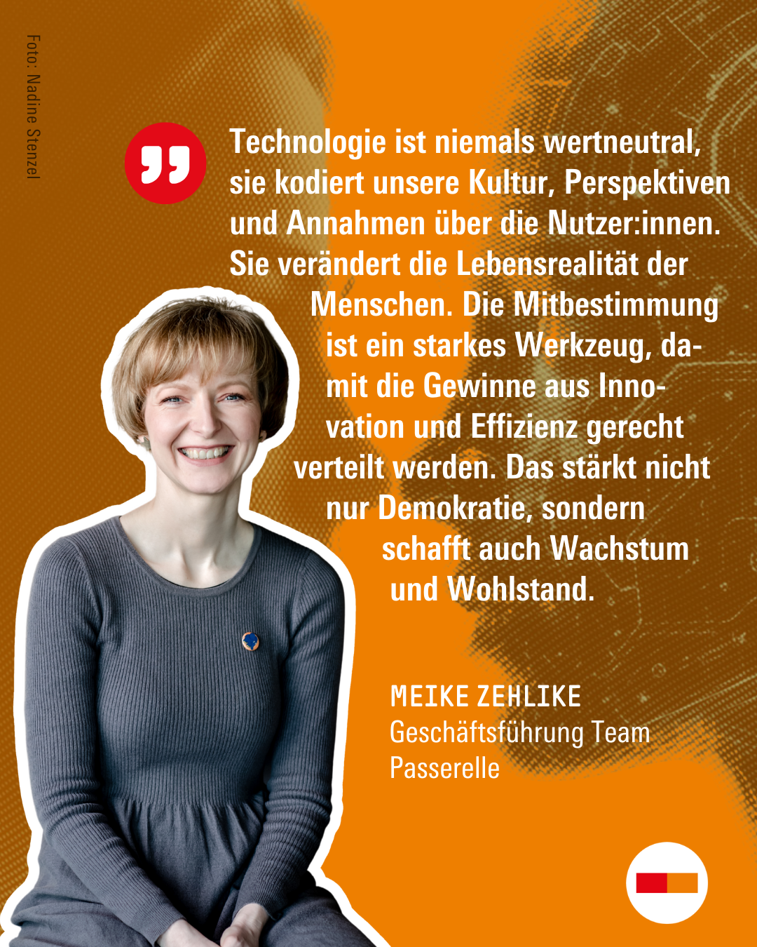 Foto und Zitat von Meike Zehlike, Geschäftsführung Team Passerelle: "Technologie ist niemals wertneutral, sie kodiert unsere Kultur, Perspektiven und Annahmen über die Nutzer:innen. Sie verändert die Lebensrealität der Menschen. Die Mitbestimmung ist ein starkes Werkzeug, damit die Gewinne aus Innovation und Effizienz gerecht verteilt werden. Das stärkt nicht nur Demokratie, sondern schafft auch Wachstum und Wohlstand."