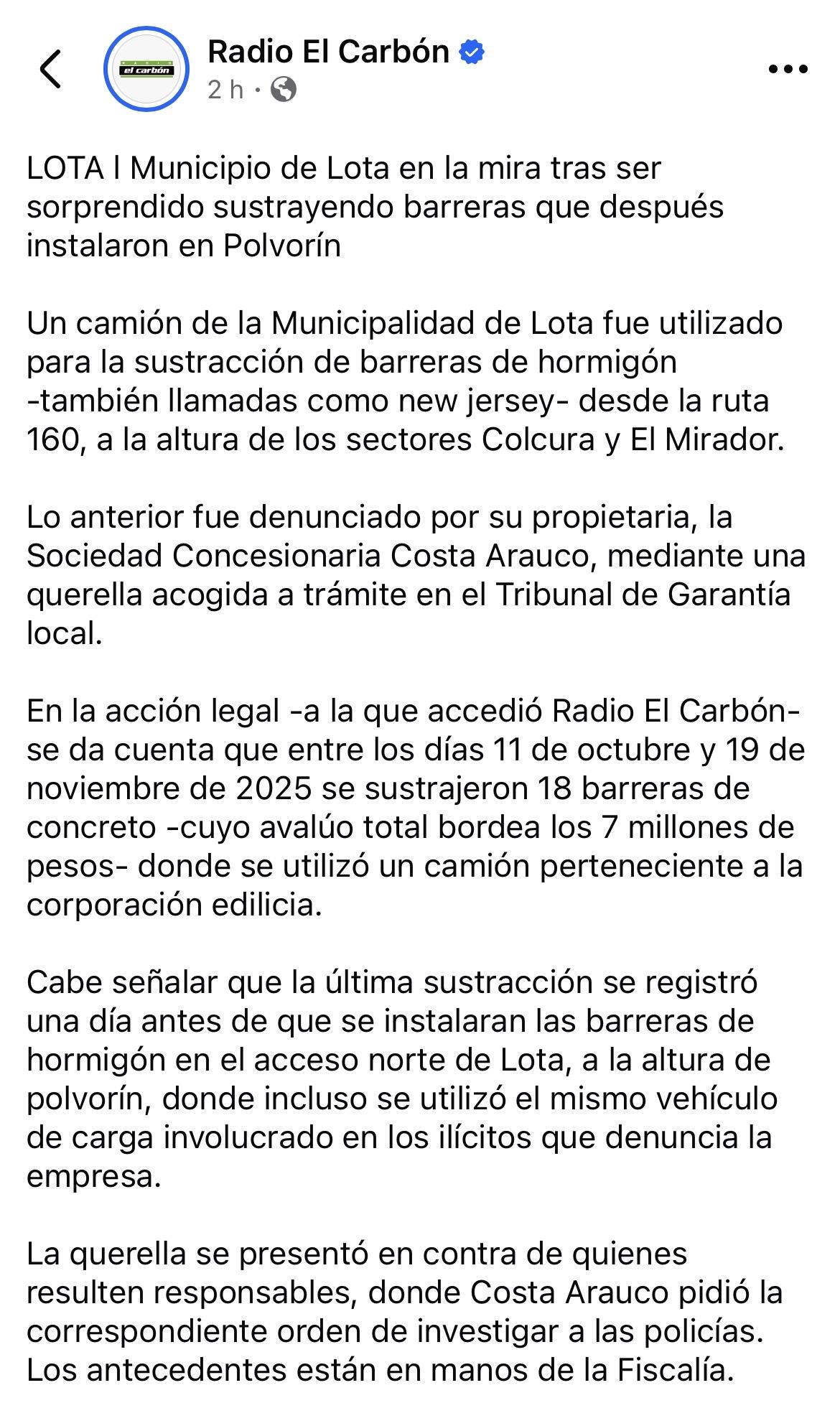 Publicación en Facebook de la cuenta de la Radio El Carbón, con el siguiente texto:

“LOTA l Municipio de Lota en la mira tras ser sorprendido sustrayendo barreras que después instalaron en Polvorín

Un camión de la Municipalidad de Lota fue utilizado para la sustracción de barreras de hormigón -también llamadas como new jersey- desde la ruta 160, a la altura de los sectores Colcura y El Mirador.

Lo anterior fue denunciado por su propietaria, la Sociedad Concesionaria Costa Arauco, mediante una querella acogida a trámite en el Tribunal de Garantía local.

En la acción legal -a la que accedió Radio El Carbón- se da cuenta que entre los días 11 de octubre y 19 de noviembre de 2025 se sustrajeron 18 barreras de concreto -cuyo avalúo total bordea los 7 millones de pesos- donde se utilizó un camión perteneciente a la corporación edilicia.

Cabe señalar que la última sustracción se registró una día antes de que se instalaran las barreras de hormigón en el acceso norte de Lota, a la altura de polvorín, donde incluso se utilizó el mismo vehículo de carga involucrado en los ilícitos que denuncia la empresa.

La querella se presentó en contra de quienes resulten responsables, donde Costa Arauco pidió la correspondiente orden de investigar a las policías. Los antecedentes están en manos de la Fiscalía”.