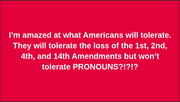 I’m amazed at what Americans will tolerate. They will tolerate the loss of the 1st, 2nd, 4th, and 14th Amendments but won’t tolerate PRONOUNS?!?!?