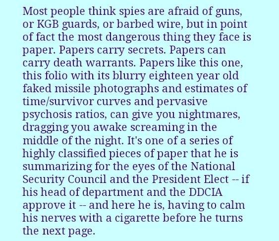 Most people think spies are afraid of guns,
or KGB guards, or barbed wire, but in point of fact the most dangerous thing they face is paper. Papers carry secrets. Papers can carry death warrants. Papers like this one, this folio with its blurry eighteen year old faked missile photographs and estimates of time/survivor curves and pervasive psychosis ratios, can give you nightmares, dragging you awake screaming in the middle of the night. It's one of a series of
highly classified pieces of paper that he is
summarizing for the eyes of the National Security Council and the President Elect - if
his head of department and the DDCIAnapprove it - and here he is, having to calm his nerves with a cigarette before he turns the next page.