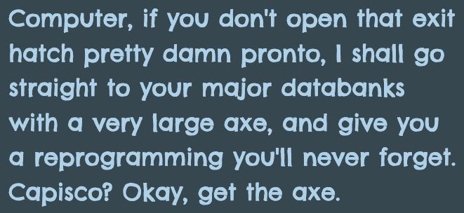 A quote from Hitchhiker's Guide to the Galaxy:

"Computer, if you don't open that exit hatch pretty damn pronto, I shall go straight to your major databanks with a very large axe, and give you a reprogramming you'll never forget . Capisco? Okay, get the axe."