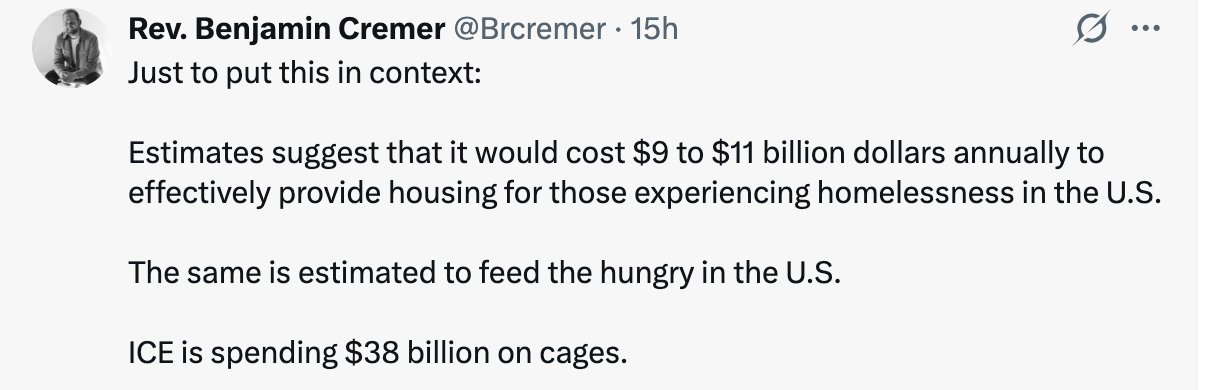 Rev. Benjamin Cremer @Brcremer • 15h
Just to put this in context:
Estimates suggest that it would cost $9 to $11 billion dollars annually to effectively provide housing for those experiencing homelessness in the U.S.
The same is estimated to feed the hungry in the U.S.
ICE is spending $38 billion on cages.