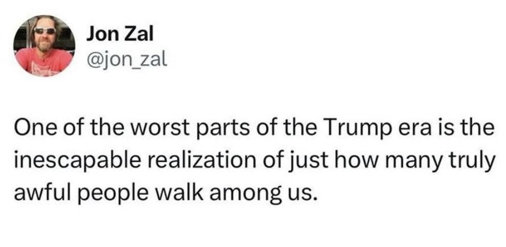 Social media post by Jon Zal. 

“One of the worst parts of the Trump era is the inescapable realization of just how many truly awful people walk among us.”