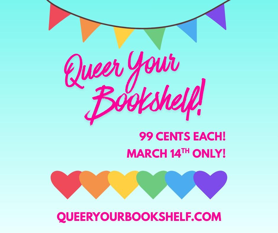 Promo graphic for Queer Your Bookshelf: Teal blue background that fades from light teal at the top to lighter teal blue at the bottom. A string of triangle flags of red, orange, yellow, green, blue, and purple curves along the top. Text in pink cursive font in middle reads: Queer Your Bookshelf! Under that to the right is: 99 CENTS EACH! MARCH 16th ONLY! Under that text is a row of hearts of red, orange, yellow, green, blue, and purple. Under the hearts is text: queeryourbookshelf.com