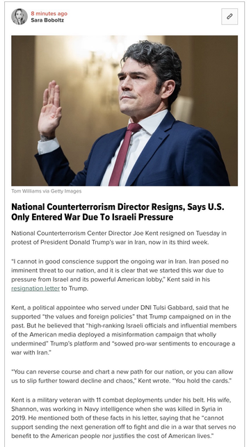 National Counterterrorism Director Resigns, Says U.S. Only Entered War Due To Israeli Pressure National Counterterrorism Center Director Joe Kent resigned on Tuesday in protest of President Donald Trump's war in Iran, now in its third week. "I cannot in good conscience support the ongoing war in Iran. Iran posed no imminent threat to our nation, and it is clear that we started this war due to pressure from Israel and its powerful American lobby," Kent said in his resignation letter to Trump. Kent, a political appointee who served under DNI Tulsi Gabbard, said that he supported "the values and foreign policies" that Trump campaigned on in the past. But he believed that "high-ranking Israeli officials and influential members of the American media deployed a misinformation campaign that wholly undermined" Trump's platform and "sowed pro-war sentiments to encourage a war with Iran." "You can reverse course and chart a new path for our nation, or you can allow us to slip further toward decline and chaos," Kent wrote. "You hold the cards." Kent is a military veteran with 11 combat deployments under his belt. His wife, Shannon, was working in Navy intelligence when she was killed in Syria in 2019. He mentioned both of these facts in his letter, saying that he "cannot support sending the next generation off to fight and die in a war that serves no benefit to the American people nor justifies the cost of American lives”