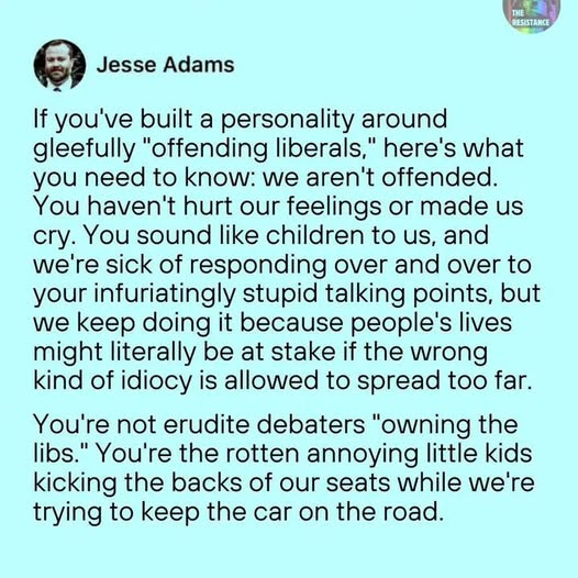 Jesse Adams

If you've built a personality around
gleefully "offending liberals," here's what
you need to know: we aren't offended.
You haven't hurt our feelings or made us
cry. You sound like children to us, and
we're sick of responding over and over to
your infuriatingly stupid talking points, but
we keep doing it because people's lives
might literally be at stake if the wrong
kind of idiocy is allowed to spread too far.

You're not erudite debaters "owning the
libs." You're the rotten annoying little kids
kicking the backs of our seats while we're
trying to keep the car on the road.