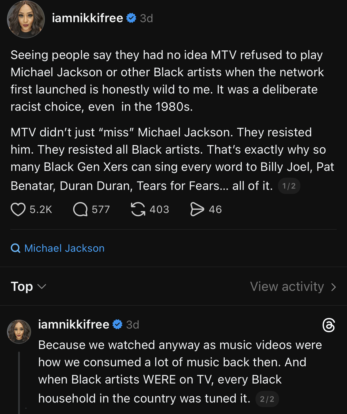 A screenshot of a social media thread featuring two posts from the user "iamnikkifree" with a blue checkmark. The first post, from 3d ago, reads, "Seeing people say they had no idea MTV refused to play Michael Jackson or other Black artists when the network first launched is honestly wild to me. me. It was a deliberate racist choice, even in the 1980s. MTV didn't just 'miss' Michael Jackson. They resisted him. They resisted all Black artists. artists. That's exactly why so many Black Gen Xers can sing every word to Billy Joel, Pat Benatar, Duran Duran, Tears for Fears... all of it. 1/2". Below this post are icons for 5.2K likes, 577 comments, 403 reposts, and 46 46 shares, positioned above a search bar for "Michael Jackson" and the text "Top ⌵" and "View activity ˃". The second post reads, "Because we watched anyway as music videos were how we consumed a lot of music back then. And when Black artists WERE on TV, every Black household in the country was tuned in. 2/2".