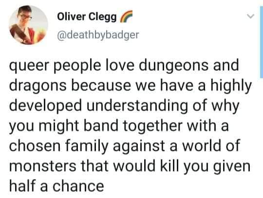Oliver Clegg
@deathbybadger

queer people love dungeons and
dragons because we have a highly
developed understanding of why
you might band together with a
chosen family against a world of
monsters that would kill you given
half a chance