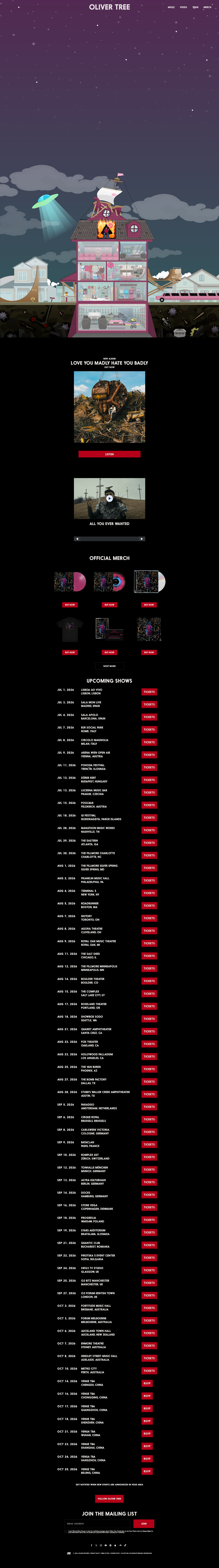 Oliver Tree
https://www.olivertreemusic.com/#tourWrapper
Upcoming Shows
JUL 1. 2026 LISBOA AO VIVO
LISBON. LISBON
JUL 3. 2026 SALA MON LIVE
MADRID, SPAIN
JUL 4, 2026 SALA APOLO
BARCELONA, SPAIN
JUL 7. 2026 EUR SOCIAL PARK
ROME. ITALY
JUL 8. 2026 CIRCOLO MAGNOLIA
MILAN, ITALY
JUL 9. 2026 ARENA WIEN OPEN AIR
VIENNA, AUSTRIA
JUL 11. 2026 POHODA FESTIVAL
TRENCIN, SLOVAKIA
JUL 12, 2026 DURER KERT
BUDAPEST, HUNGARY
JUL 13, 2026 LUCERNA MUSIC BAR
PRAGUE, CZECHIA
JUL 15. 2026 POOLBAR
FELDKIRCH, AUSTRIA
JUL 18. 2026 G! FESTIVAL
NORDRAGOTA, FAROE ISLANDS
JUL 28. 2026 MARATHON MUSIC WORKS
NASHVILLE, TN
JUL 29. 2026 THE EASTERN
ATLANTA, GA
JUL 30. 2026 THE FILLMORE CHARLOTTE
CHARLOTTE. NC
AUG 1, 2026 THE FILLMORE SILVER SPRING
SILVER SPRING, MD
AUG 2, 2026 FRANKLIN MUSIC HALL
PHILADELPHIA, PA
AUG 4, 2026 TERMINAL §
NEW YORK, NY
AUG 5, 2026 ROADRUNNER
BOSTON. MA
AUG 7, 2026 HISTORY
TORONTO, ON
AUG 8, 2026 AGORA THEATRE
CLEVELAND, OH
AUG 9, 2026 ROYAL OAK MUSIC THEATRE
ROYAL OAK, MI
AUG 11, 2026 THE SALT SHED
CHICAGO, IL
AUG 12, 2026 THE FILLMORE MINNEAPOLIS
MINNEAPOLIS, MN
AUG 14, 2026 BOULDER THEATER
BOULDER, CO
AUG 15, 2026 THE COMPLEX
SALT LAKE CITY, UT
AUG 17, 2026 ROSELAND THEATER
PORTLAND. OR
AUG 18, 2026 SHOWBOX SODO
SEATTLE. WA
AUG 21, 2026 QUARRY AMPHITHEATER
SANTA CRUZ, CA
AUG 22, 2026 FOX THEATER
OAKLAND, CA
AUG 23, 2026 HOLLYWOOD PALLADIUM
LOS ANGELES, CA
AUG 25, 2026 THE VAN BUREN
PHOENIX, AZ
AUG 27, 2026 THE BOMB FACTORY
DALLAS, TX
AUG 28, 2026 STUBB'S WALLER CREEK AMPHITHEA