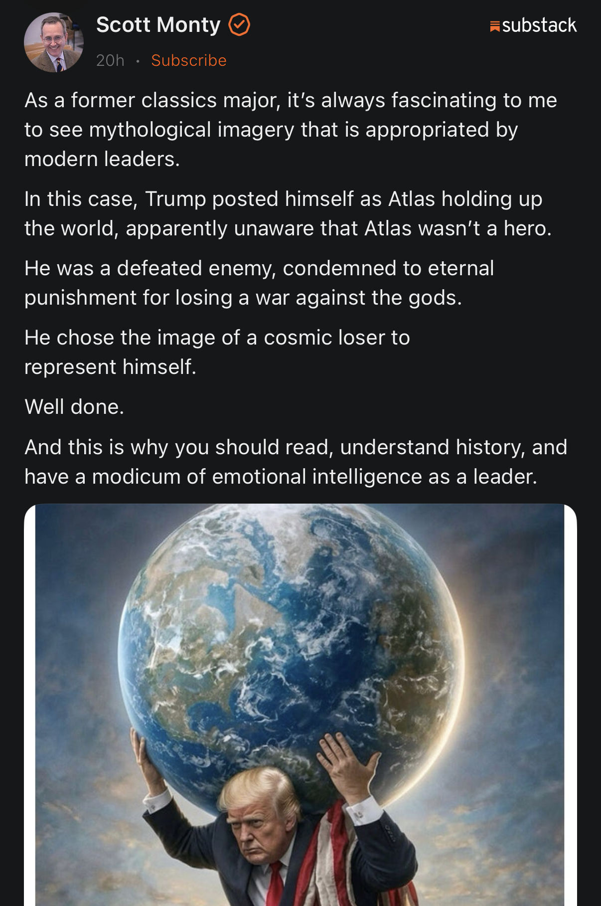 A screenshot of a Substack post by Scott Monty that includes text and an accompanying illustration. The text reads: "Scott Monty [checkmark] 20h • Subscribe. As a former classics major, it's always fascinating to me to see mythological imagery that is appropriated by modern leaders. In this case, Trump posted himself as Atlas holding up the world, apparently unaware that Atlas wasn't a hero. He was a defeated enemy, condemned to eternal punishment for losing a war against the gods. He chose the image of a cosmic loser to represent himself. Well done. And this is why you should read, understand history, and have a modicum of emotional intelligence as a leader." The illustration depicts Donald Trump in a dark suit and red tie with an American flag draped over his shoulder, supporting the planet Earth on his shoulders with both hands. He is set against a background of cloudy skies and light.
