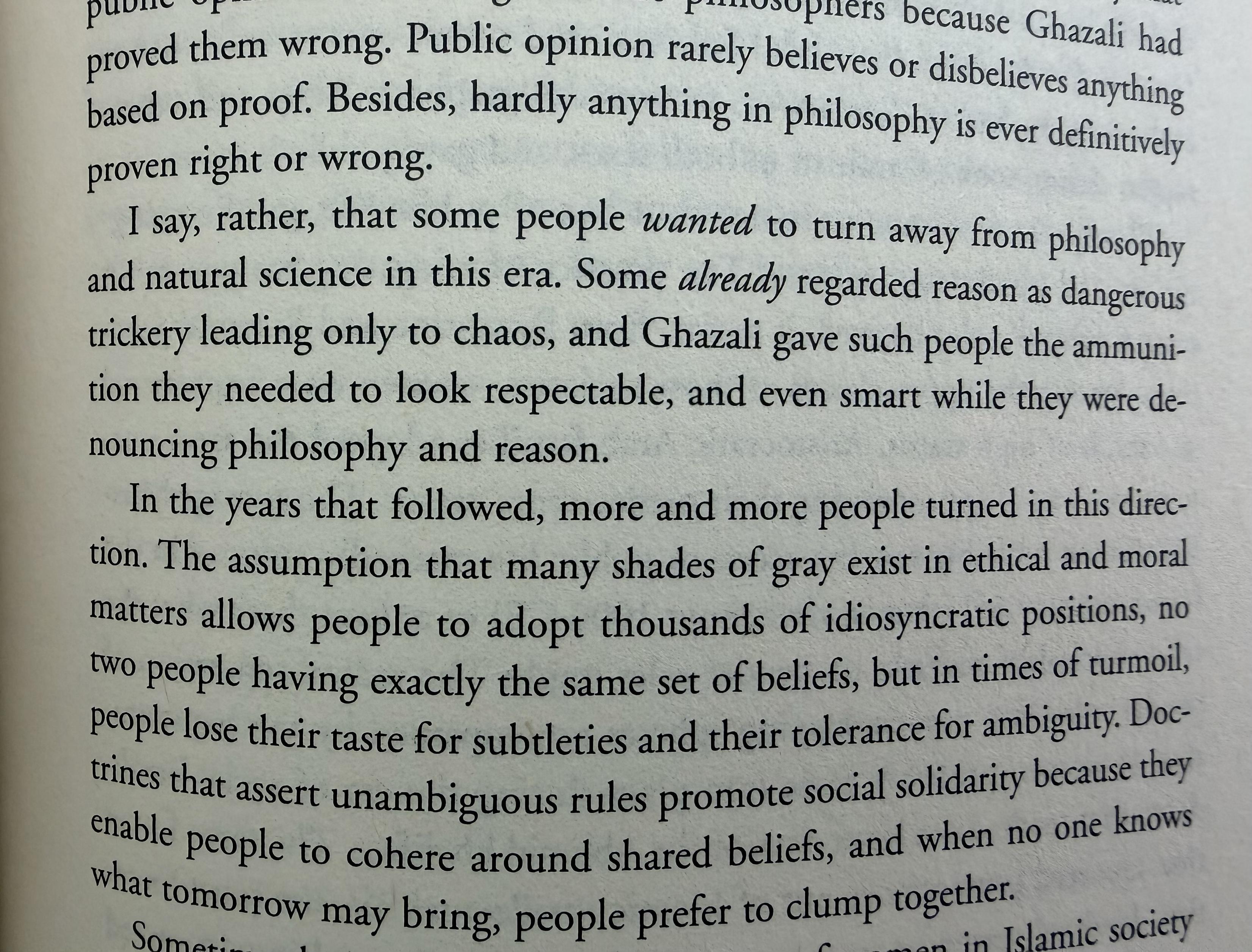 Public opinion rarely believes or disbelieves anything based on proof. Besides, hardly anything in philosophy is ever definitively proven right or wrong.
I say, rather, that some people wanted to turn away from philosophy and natural science in this era. Some already regarded reason as dangerous trickery leading only to chaos, and Ghazali gave such people the ammunition they needed to look respectable, and even smart while they were denouncing philosophy and reason.
In the years that followed, more and more people turned in this direc-tion. The assumption that many shades of gray exist in ethical and moral matters allows people to adopt thousands of idiosyncratic positions, no two people having exactly the same set of beliets, but in times of turmoil, people lose their taste for subtleties and their tolerance for ambiguity. Doctrines that assert unambiguous rules promote social solidarity because they enable people to cohere around shared beliets, and when no one knows what tomorrow may bring, people preter to clump together.