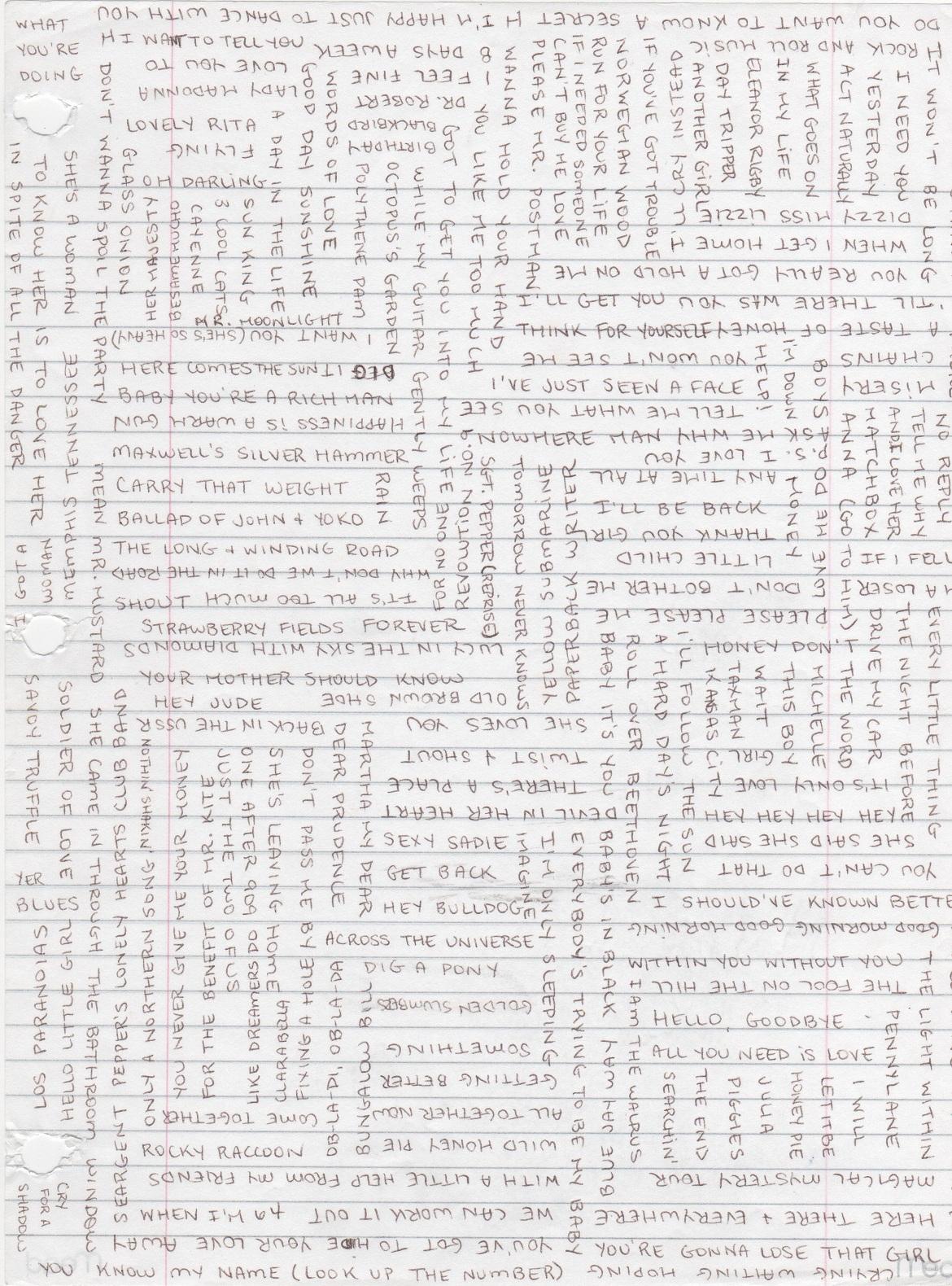A piece of loose notebook paper that I've absolutely covered in handwritten Beatles song titles. Probably a hundred or so, all in capital letters. I started by writing one title, then added more and more until the page was filled. The song titles are written in non-intersecting lines, both horizontally and vertically, somewhat giving the impression of woven fabric.