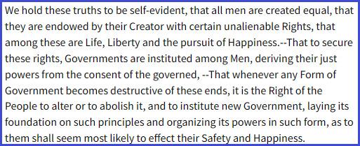 “We hold these truths to be self-evident, that all men are created equal, that they are endowed by their Creator with certain unalienable Rights, that among these are Life, Liberty and the pursuit of Happiness.--That to secure these rights, Governments are instituted among Men, deriving their just powers from the consent of the governed, --That whenever any Form of Government becomes destructive of these ends, it is the Right of the People to alter or to abolish it, and to institute new Government, laying its foundation on such principles and organizing its powers in such form, as to them shall seem most likely to effect their Safety and Happiness.” - excerpt from the U.S. Declaration of Independence, 1776.