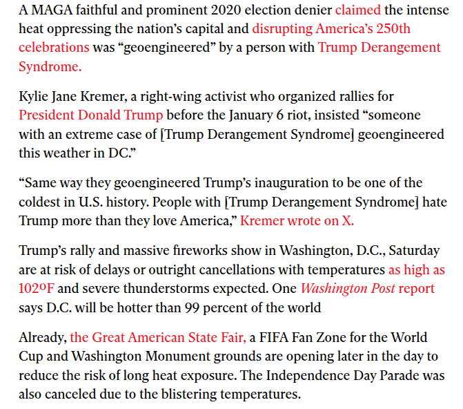 ‘A MAGA faithful and prominent 2020 election denier claimed the intense
heat oppressing the nation’s capital and disrupting America’s 250th
celebrations was “geoengineered” by a person with Trump Derangement
Syndrome.

Kylie Jane Kremer, a right-wing activist who organized rallies for
President Donald Trump before the January 6 riot, insisted “someone
with an extreme case of [Trump Derangement Syndrome] geoengineered
this weather in DC.”

“Same way they geoengineered Trump's inauguration to be one of the
coldest in U.S. history. People with [Trump Derangement Syndrome] hate
Trump more than they love America,” Kremer wrote on X.

Trump's rally and massive fireworks show in Washington, D.C., Saturday
are at risk of delays or outright cancellations with temperatures as high as
1029F and severe thunderstorms expected. One Washington Post report
says D.C. will be hotter than 99 percent of the world

Already, the Great American State Fair, a FIFA Fan Zone for the World
Cup and Washington Monument grounds are opening later in the day to
reduce the risk of long heat exposure. The Independence Day Parade was
also canceled due to the blistering temperatures.