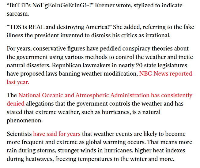 “BuT iT’s NoT gEoInGeErInG!~!” Kremer wrote, stylized to indicate
sarcasm.

“TDS is REAL and destroying America!” She added, referring to the fake
illness the president invented to dismiss his critics as irrational.

For years, conservative figures have peddled conspiracy theories about
the government using various methods to control the weather and incite
natural disasters. Republican lawmakers in nearly 20 state legislatures
have proposed laws banning weather modification, NBC News reported
last year.

The National Oceanic and Atmospheric Administration has consistently
denied allegations that the government controls the weather and has
stated that extreme weather, such as hurricanes, is a natural
phenomenon.

Scientists have said for years that weather events are likely to become
more frequent and extreme as global warming occurs. That means more
rain during storms, stronger winds in hurricanes, higher heat indexes
during heatwaves, freezing temperatures in the winter and more.