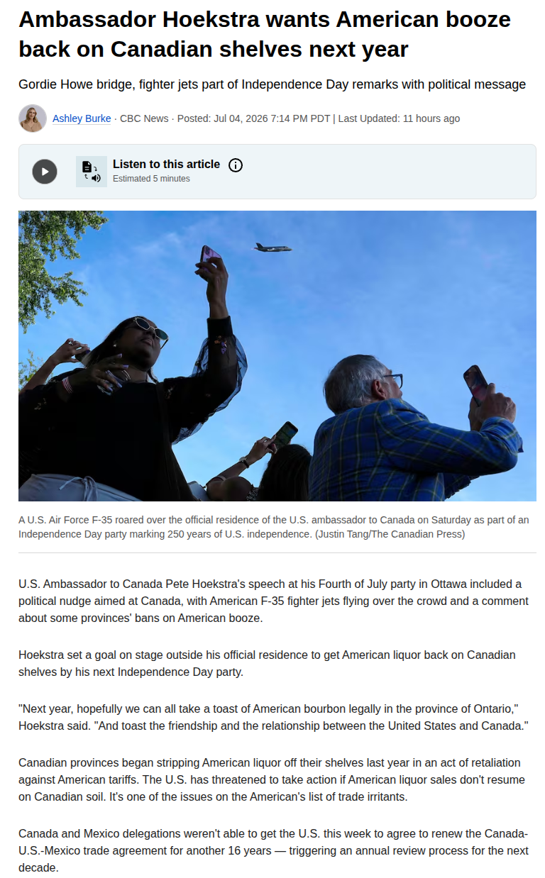 Ambassador Hoekstra wants American booze
back on Canadian shelves next year
Gordie Howe bridge, fighter jets part of Independence Day remarks with political message
a Ashley Burke - CBC News - Posted: Jul 04, 2026 7:14 PM PDT | Last Updated: 11 hours ago

A U.S. Air Force F-35 roared over the official residence of the U.S. ambassador to Canada on Saturday as part of an
Independence Day party marking 250 years of U.S. independence. (Justin Tang/The Canadian Press)
U.S. Ambassador to Canada Pete Hoekstra's speech at his Fourth of July party in Ottawa included a
political nudge aimed at Canada, with American F-35 fighter jets flying over the crowd and a comment
about some provinces’ bans on American booze.
Hoekstra set a goal on stage outside his official residence to get American liquor back on Canadian
shelves by his next Independence Day party.
"Next year, hopefully we can all take a toast of American bourbon legally in the province of Ontario,”
Hoekstra said. "And toast the friendship and the relationship between the United States and Canada.”
Canadian provinces began stripping American liquor off their shelves last year in an act of retaliation
against American tariffs. The U.S. has threatened to take action if American liquor sales don't resume
oon Canadian soil. It's one of the issues on the American's list of trade irritants.
Canada and Mexico delegations weren't able to get the U.S. this week to agree to renew the Canada-
U.S.-Mexico trade agreement for another 16 years — triggering an annual review process for the next
decade.