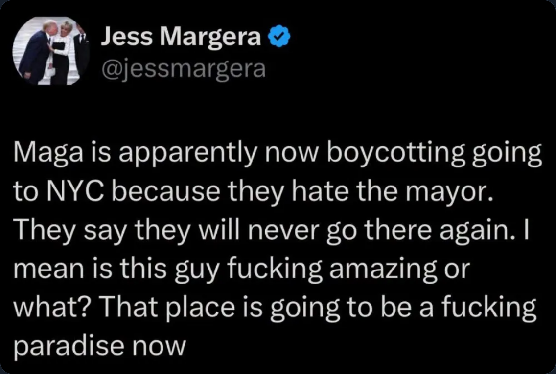 Tweet from Jess Margera @jessmargera that reads:

Maga is apparently now boycotting going to NYC because they hate the mayor.
They say they will never go there again. | mean is this guy fucking amazing or
what? That place is going to be a fucking paradise now