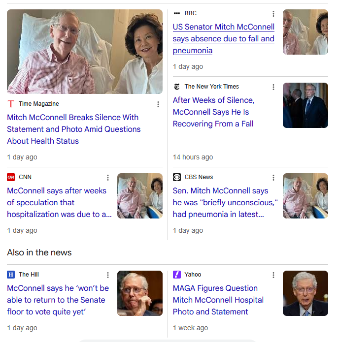 Time Magazine
Mitch McConnell Breaks Silence With Statement and Photo Amid Questions About Health Status
1 day ago
BBC
US Senator Mitch McConnell says absence due to fall and pneumonia
1 day ago
The New York Times
After Weeks of Silence, McConnell Says He Is Recovering From a Fall
14 hours ago
CNN
McConnell says after weeks of speculation that hospitalization was due to a fall
1 day ago
CBS News
Sen. Mitch McConnell says he was "briefly unconscious," had pneumonia in latest health update
1 day ago
Also in the news
The Hill
McConnell says he ‘won’t be able to return to the Senate floor to vote quite yet’
1 day ago
Yahoo
MAGA Figures Question Mitch McConnell Hospital Photo and Statement
1 week ago