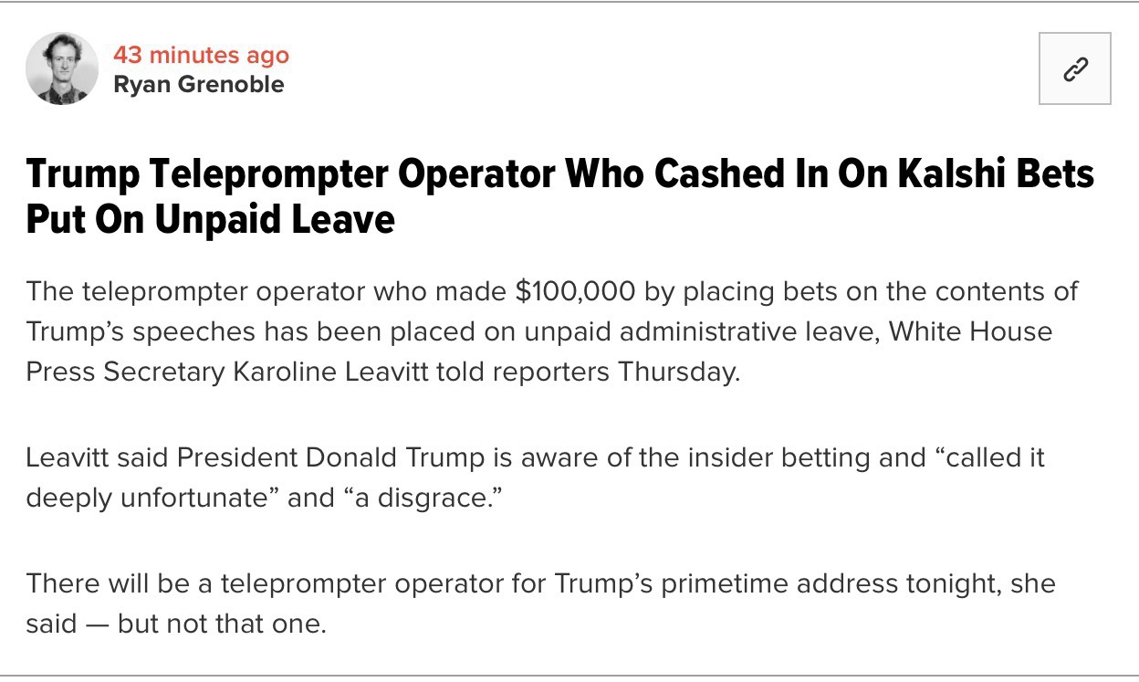 Ryan Grenoble Trump Teleprompter Operator Who Cashed In On Kalshi Bets Put On Unpaid Leave The teleprompter operator who made $100,000 by placing bets on the contents of Trump's speeches has been placed on unpaid administrative leave, White House Press Secretary Karoline Leavitt told reporters Thursday. Leavitt said President Donald Trump is aware of the insider betting and "called it deeply unfortunate" and "a disgrace." There will be a teleprompter operator for Trump's primetime address tonight, she said - but not that one.