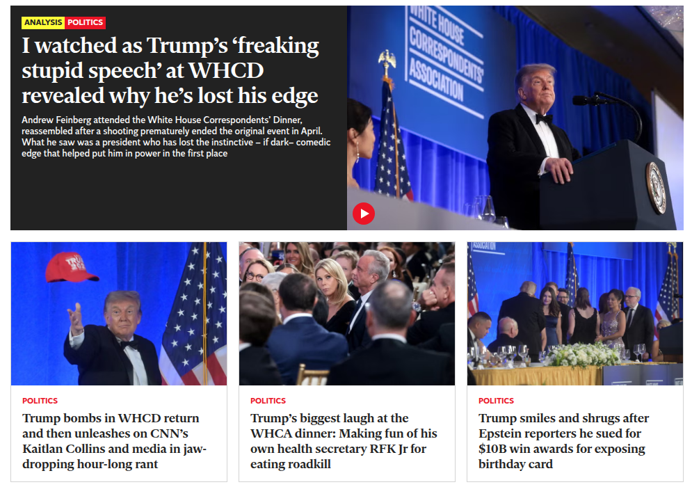 I watched as Trump’s ‘freaking PS
stupid speech’ at WHCD [ ON “
revealed why he’s lost his edge - Ny J
Andrew Feinberg attended the White House Correspondents’ Dinner, i { >
reassembled after a shooting prematurely ended the original event in April. § JF
‘What he saw was a president who has lost the instinctive - if dark- comedic ‘
edge that helped put him in power in the first place I oH \

Trump bombs in WHCD return Trump's biggest laugh at the Trump smiles and shrugs after
and then unleashes on CNN's 'WHCA dinner: Making fun of his Epstein reporters he sued for
Kaitlan Collins and media in jaw- own health secretary RFK Jr for $10B win awards for exposing
dropping hour-long rant eating roadkill birthday card