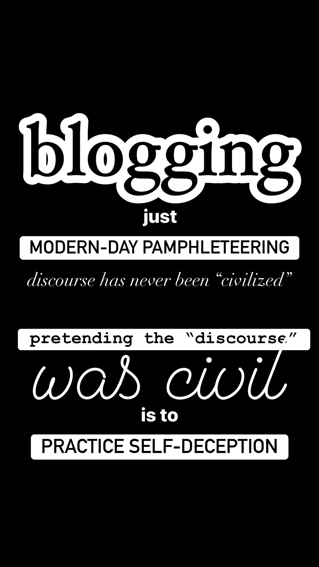 A vertical graphic on a solid black background features various lines of text in different fonts and styles. At the top, the word "blogging" is written in a large, white, rounded bubble font. Below it are the words "just" followed by "MODERN-DAY PAMPHLETEERING" in black capital letters inside a white rectangle. The next line contains the italicized sentence "discourse has never been “civilized”", followed by "pretending the “discou “discourse.”" in black text within another white rectangle. Finally, the phrase "was civil" is shown in large cursive script above the words "is to" to" and the phrase "PRACTICE SELF-DECEPTION" inside a final white rectangular box with black capital letters.
