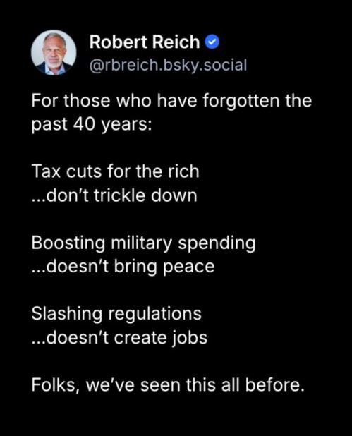 Post by Robert Reich:
"For those who have forgotten thepast 40 years:
"Tax cuts for the rich...don't trickle down
"Boosting military spending...doesn't bring peace
"Slashing regulations...doesn't create jobs

"Folks, we've seen this all before."