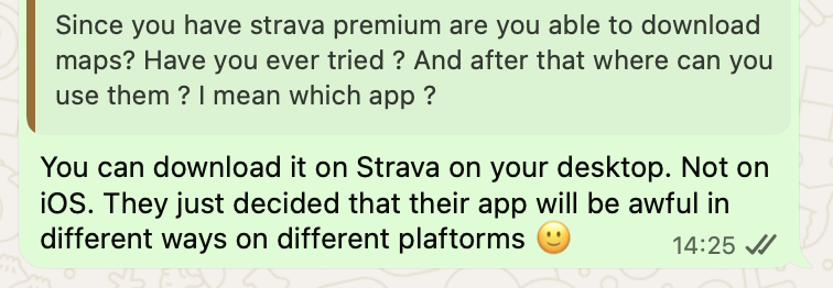 Them:Since you have strava premium are you able to download maps? Have you ever tried ? And after that where can you use them ? I mean which app ?

Me: You can download it on Strava on your desktop. Not on iOS. They just decided that their app will be awful in different ways on different plaftorms 🙂