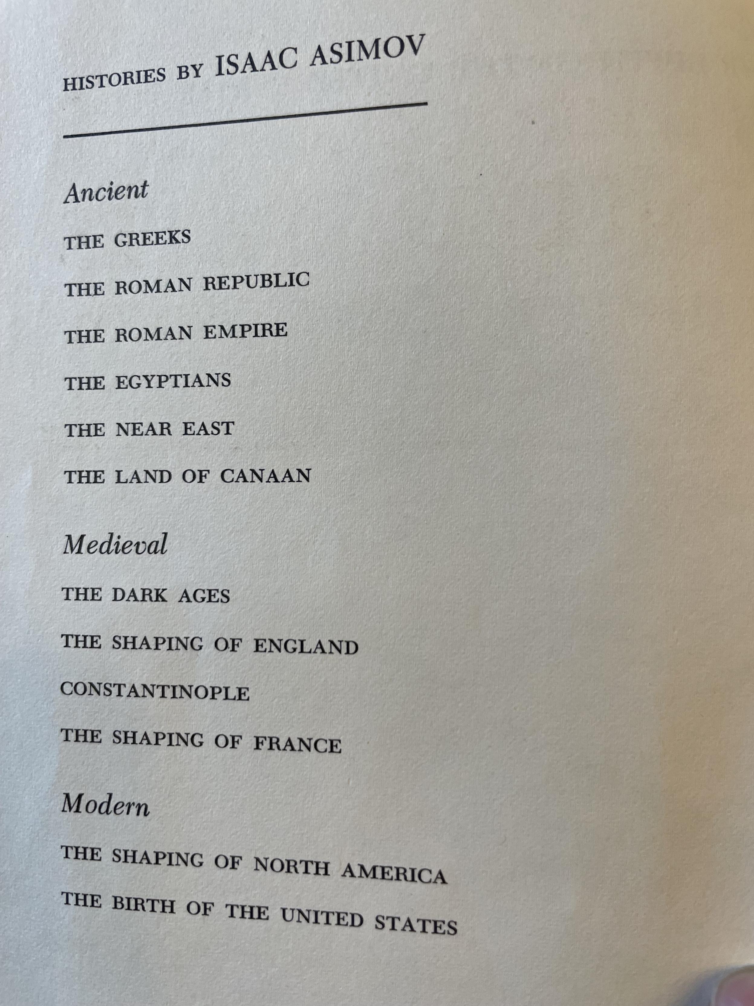 HISTORIES BY ISAAC ASIMOV
Ancient
THE GREEKS
THE ROMAN REPUBLIC
THE ROMAN EMPIRE
THE EGYPTIANS
THE NEAR EAST
THE LAND OF CANAAN
Medieval
THE DARK AGES
THE SHAPING OF ENGLAND
CONSTANTINOPLE
THE SHAPING OF FRANCE
Modern
THE SHAPING OF NORTH AMERICA
THE BIRTH OF THE UNITED STATES