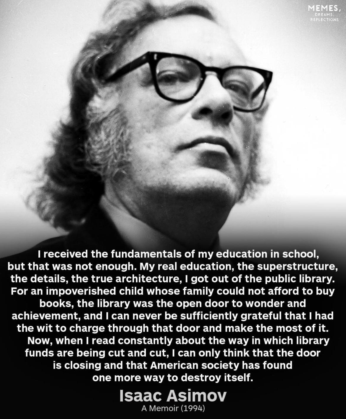 MEMES,
DREAMS
REFLECTIONS
I received the fundamentals of my education in school,
but that was not enough. My real education, the superstructure,
the details, the true architecture, I got out of the public library.
For an impoverished child whose family could not afford to buy
books, the library was the open door to wonder and
achievement, and I can never be sufficiently grateful that I had
the wit to charge through that door and make the most of it.
Now, when I read constantly about the way in which library
funds are being cut and cut, I can only think that the door
is closing and that American society has found
one more way to destroy itself.
Isaac Asimov
A Memoir (1994)