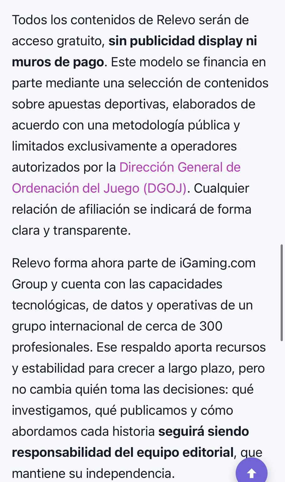 Todos los contenidos de Relevo serán de acceso gratuito, sin publicidad display ni muros de pago. Este modelo se financia en parte mediante una selección de contenidos sobre apuestas deportivas, elaborados de acuerdo con una metodología pública y limitados exclusivamente a operadores autorizados por la Dirección General de Ordenación del Juego (DGOJ). Cualquier relación de afiliación se indicará de forma clara y transparente. Relevo forma ahora parte de iGaming.com Group y cuenta con las capacidades tecnológicas, de datos y operativas de un grupo internacional de cerca de 300 profesionales. Ese respaldo aporta recursos y estabilidad para crecer a largo plazo, pero no cambia quién toma las decisiones: qué investigamos, qué publicamos y cómo abordamos cada historia seguirá siendo responsabilidad del equipo editorial, que mantiene su independencia.