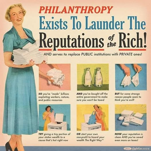 A retro, vintage-style advertisement graphic featuring a smiling woman in a blue dress holding folded laundry on the left.

The main headline reads:
PHILANTHROPY Exists To Launder The Reputations of the Rich!
AND serves to replace PUBLIC institutions with PRIVATE ones!

Below the headline, six panels styled like an instructional guide outline a step-by-step process:

SO you've "made" billions exploiting workers, nature, and public resources

AND you've bought off the entire government to make sure you won't be taxed

BUT for some strange reason people seem to think you're evil?

TRY giving a tiny portion of your stolen wealth to a cause that's hot right now

OR start your own non-profit to hoard your wealth The Right Way™

NOW your reputation is clean AND you've saved even more on taxes!