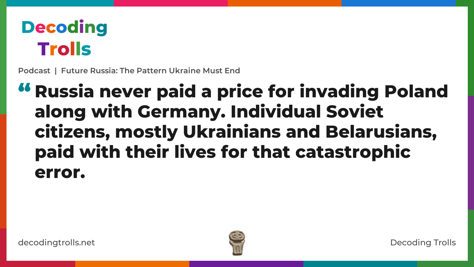 Quote card for the Decoding Trolls podcast “Future Russia: The Pattern Ukraine Must End” (decodingtrolls.net). The card reads: Russia never paid a price for invading Poland along with Germany. Individual Soviet citizens, mostly Ukrainians and Belarusians, paid with their lives for that catastrophic error. Link: https://open.spotify.com/show/033ZXAMDMZot3LGqUdqJc4