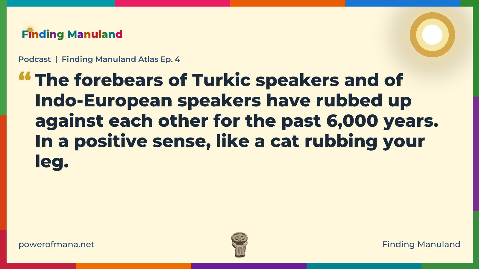 Quote card for the Finding Manuland podcast “Finding Manuland Atlas Ep. 4” (powerofmana.net). The card reads: The forebears of Turkic speakers and of Indo-European speakers have rubbed up against each other for the past 6,000 years. In a positive sense, like a cat rubbing your leg. Link: https://www.powerofmana.net/p/podcast-finding-manuland-atlas-ep-1f0
