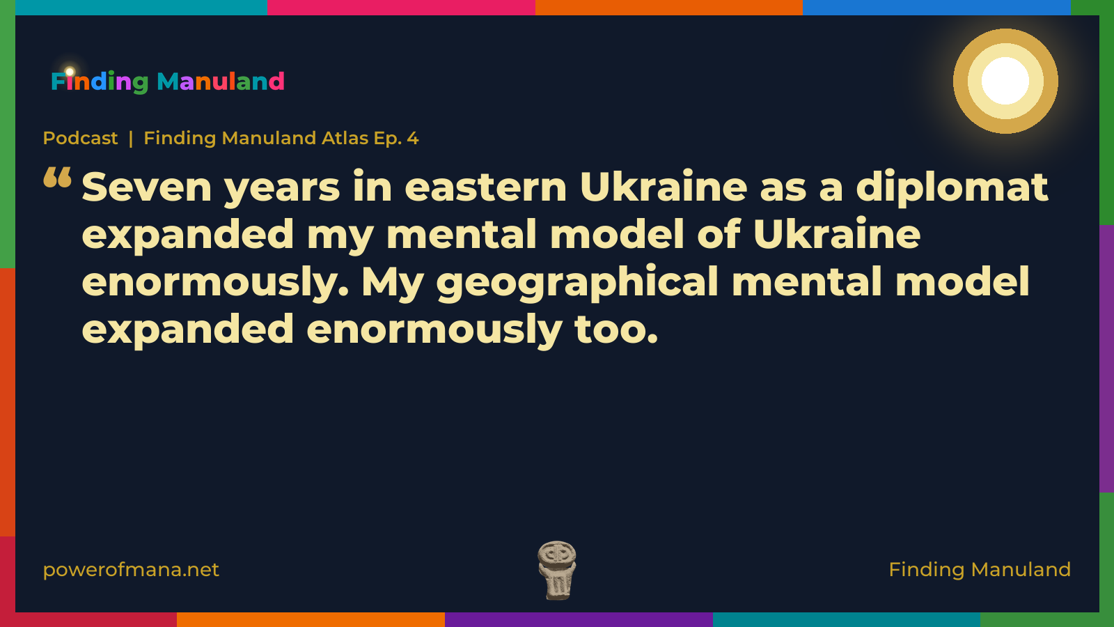 Quote card for the Finding Manuland podcast “Finding Manuland Atlas Ep. 4” (powerofmana.net). The card reads: Seven years in eastern Ukraine as a diplomat expanded my mental model of Ukraine enormously. My geographical mental model expanded enormously too. Link: https://open.spotify.com/show/67BUBYhxeLDX8dgZFzP7U9