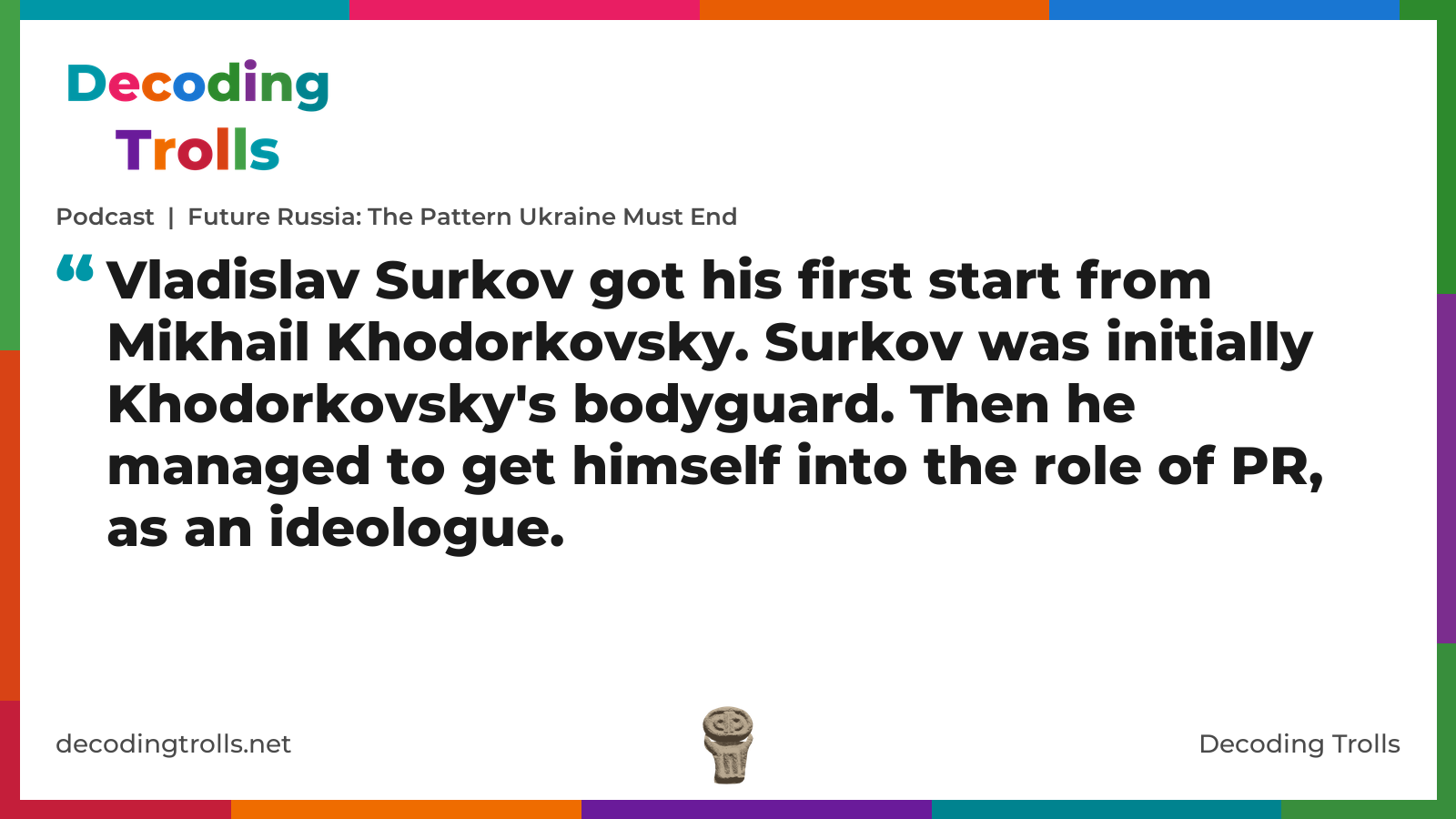 Quote card for the Decoding Trolls podcast “Future Russia: The Pattern Ukraine Must End” (decodingtrolls.net). The card reads: Vladislav Surkov got his first start from Mikhail Khodorkovsky. Surkov was initially Khodorkovsky's bodyguard. Then he managed to get himself into the role of PR, as an ideologue. Link: https://open.spotify.com/show/033ZXAMDMZot3LGqUdqJc4