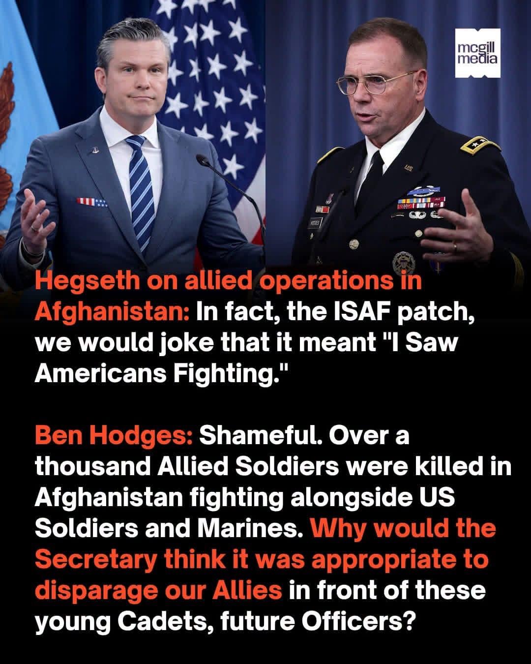 A meme with a photo of Pete Hegseth next to a photo of Ben Hodges in dress blue uniform late in his U.S. Army career.
Hegseth on allied operations in Afghanistan: In fact, the ISAF patch, we would joke that it meant "I Saw Americans Fighting."
Ben Hodges: Shameful. Over a thousand Allied Soldiers were killed in Afghanistan fighting alongside US Soldiers and Marines. Why would the Secretary think it was appropriate to disparage our Allies in front of these young Cadets, future Officers?