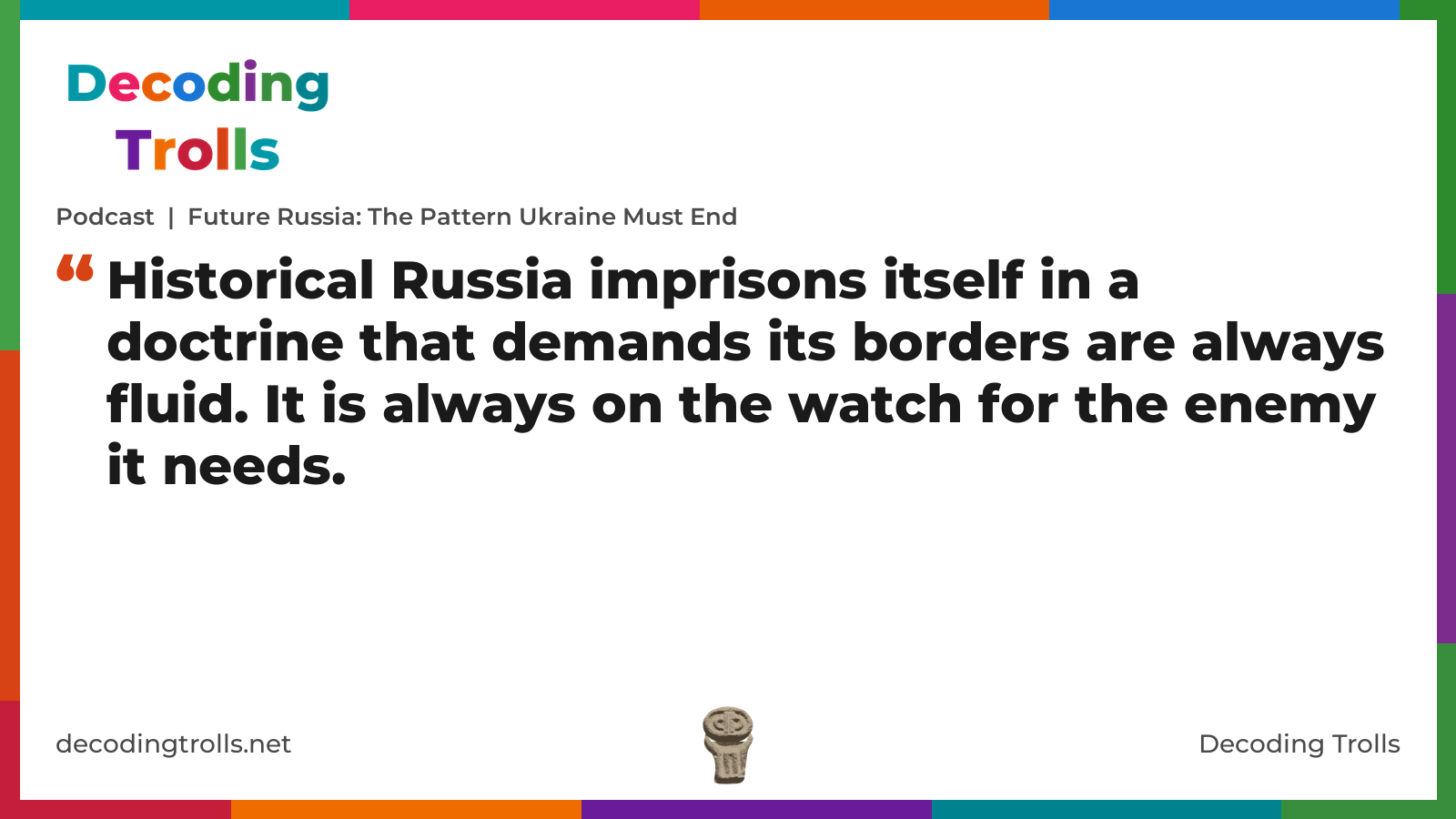 Quote card for the Decoding Trolls podcast “Future Russia: The Pattern Ukraine Must End” (decodingtrolls.net). The card reads: Historical Russia imprisons itself in a doctrine that demands its borders are always fluid. It is always on the watch for the enemy it needs. Link: https://www.decodingtrolls.net/p/podcast-future-russia-the-pattern