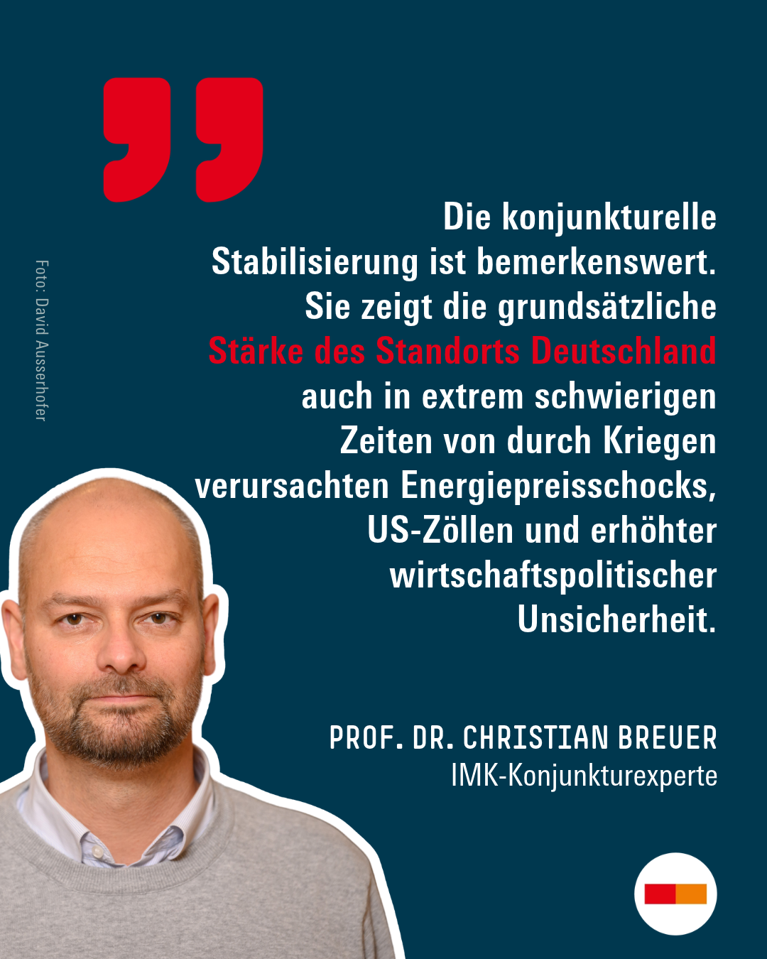 Zitat von IMK-Konjunkturexperte Prof. Dr. Christian Breuer: „Die konjunkturelle Stabilisierung ist bemerkenswert. Sie zeigt die grundsätzliche Stärke des Standorts Deutschland auch in extrem schwierigen Zeiten von durch Kriegen verursachten Energiepreisschocks, US-Zöllen und erhöhter wirtschaftspolitischer Unsicherheit.“