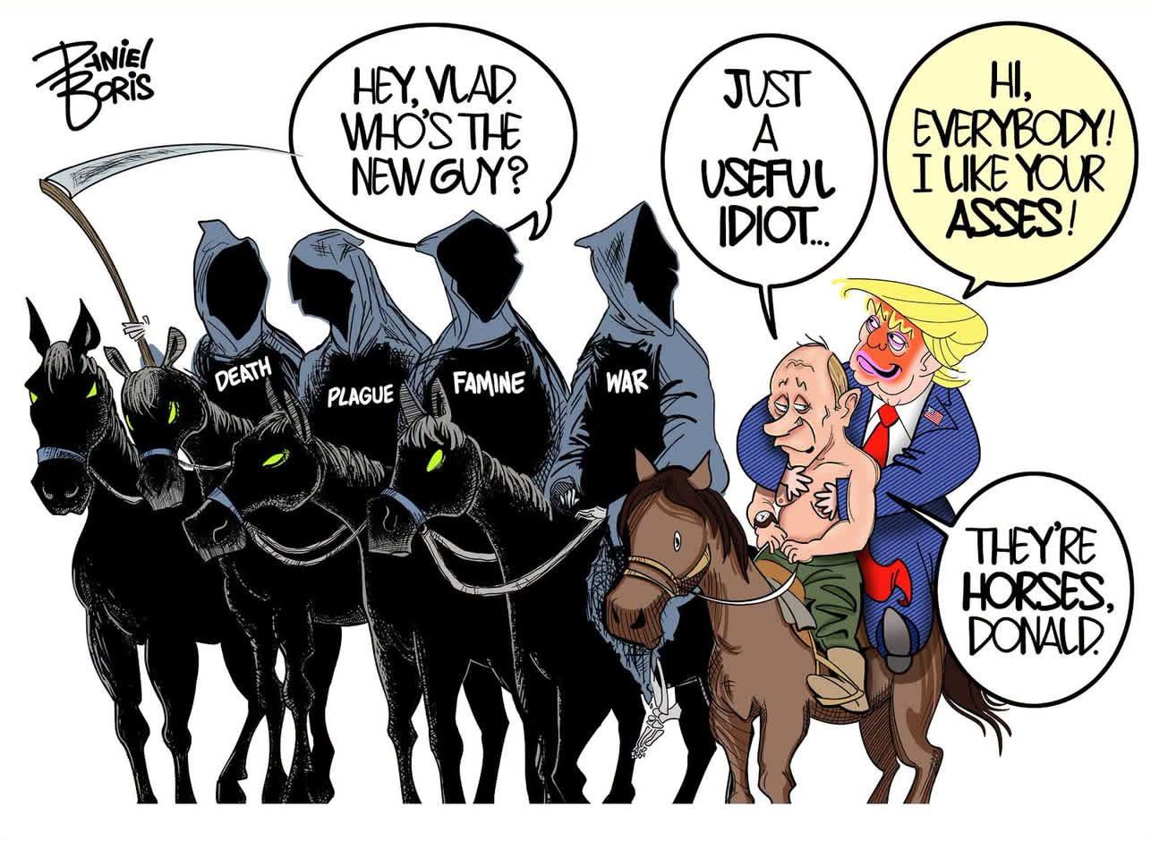 A cartoon depicting the Four Horsemen of the Apocalypse with a mule that has tRump with a shirtless Putin and with Famine asking Putin “Hey Vlad. Who’s the new guy?” Putin responds “Just a useful idiot.” Trump says “ Hey everybody! I like your asses!” and Putin responds “They’re horses, Donald.”