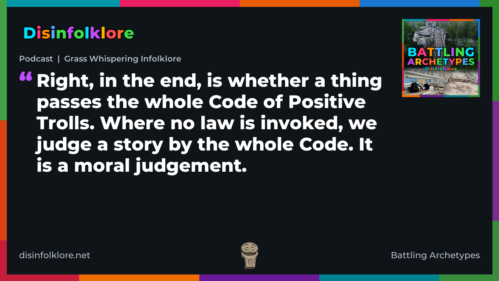 Quote card for the Battling Archetypes podcast “Grass Whispering Infolklore” (disinfolklore.net). The card reads: Right, in the end, is whether a thing passes the whole Code of Positive Trolls. Where no law is invoked, we judge a story by the whole Code. It is a moral judgement. Link: https://www.disinfolklore.net/p/podcast-grass-whispering-infolklore