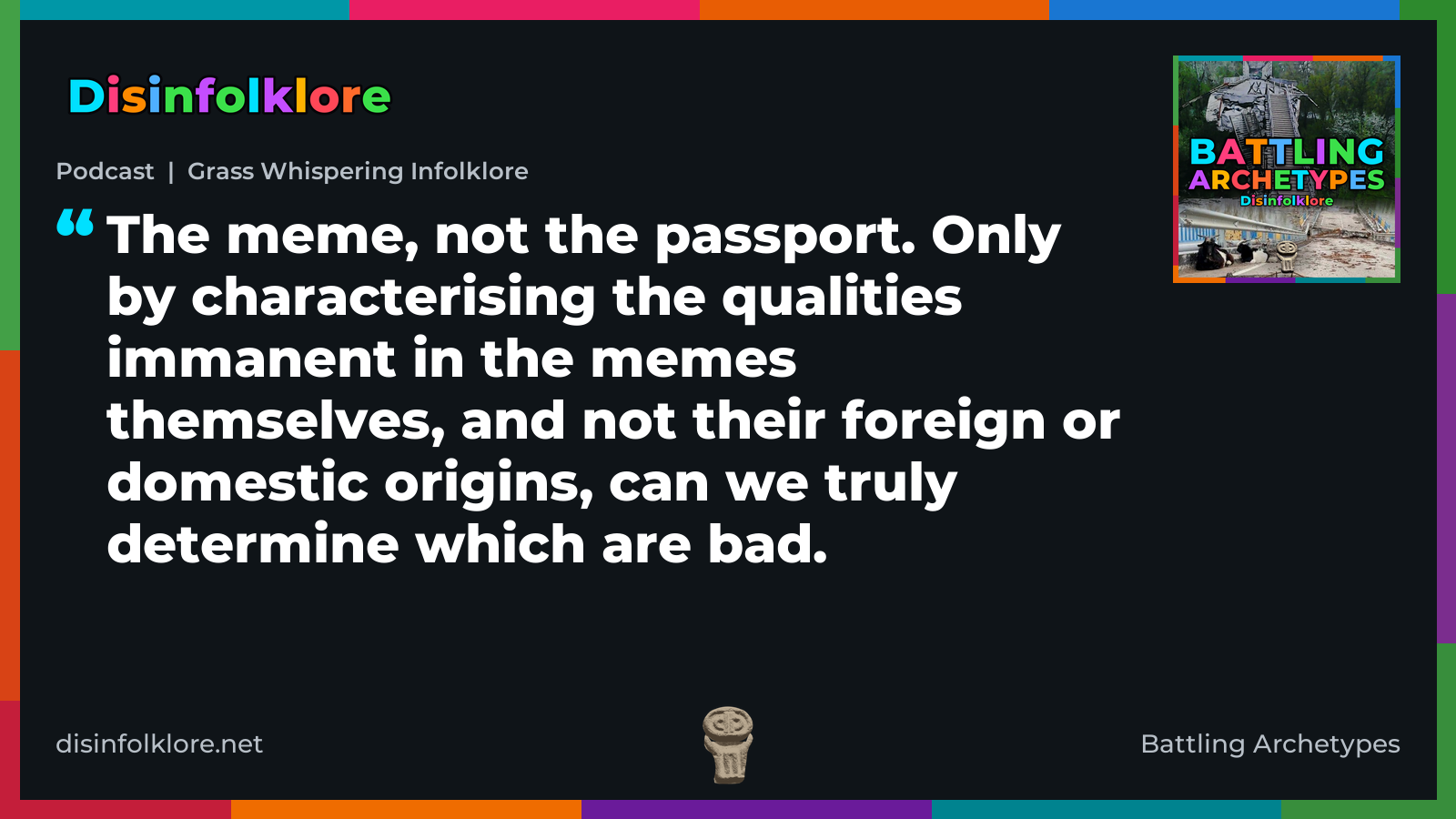 Quote card for the Battling Archetypes podcast “Grass Whispering Infolklore” (disinfolklore.net). The card reads: The meme, not the passport. Only by characterising the qualities immanent in the memes themselves, and not their foreign or domestic origins, can we truly determine which are bad. Link: https://www.disinfolklore.net/p/podcast-grass-whispering-infolklore