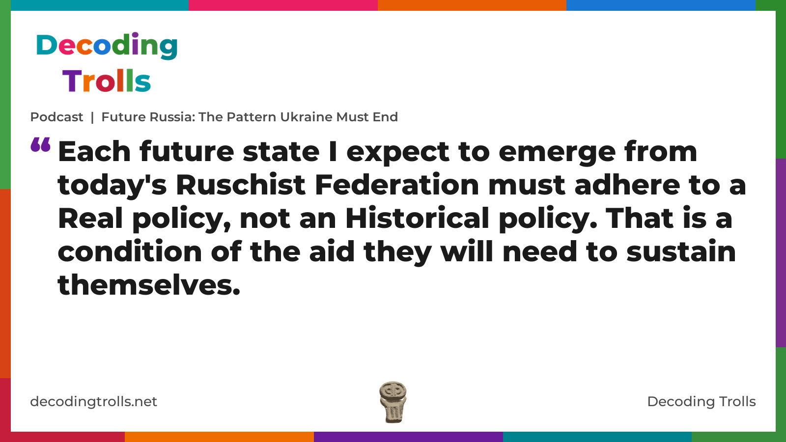 Quote card for the Decoding Trolls podcast “Future Russia: The Pattern Ukraine Must End” (decodingtrolls.net). The card reads: Each future state I expect to emerge from today's Ruschist Federation must adhere to a Real policy, not an Historical policy. That is a condition of the aid they will need to sustain themselves. Link: https://www.decodingtrolls.net/p/podcast-future-russia-the-pattern