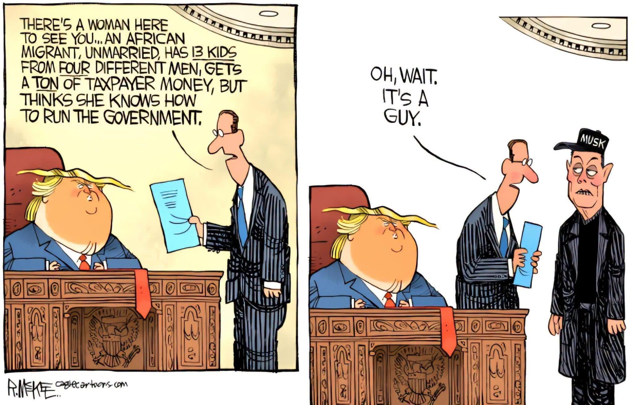 A two frame cartoon depicting Donald Trump sitting at a desk and an aide telling him “There’s a woman here to see you … an African migrant, unmarried, has 13 kids from different men, gets a ton of taxpayer money but thinks she knows how to run the government.” The second frame reveals it’s actually Elon Musk and the aide corrects himself, saying “Oh, wait. It’s a guy.”