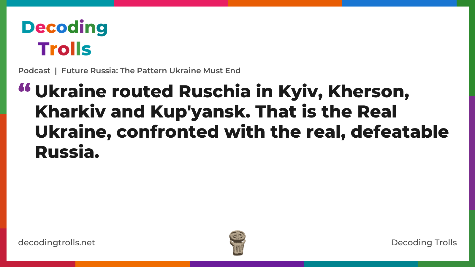 Quote card for the Decoding Trolls podcast “Future Russia: The Pattern Ukraine Must End” (decodingtrolls.net). The card reads: Ukraine routed Ruschia in Kyiv, Kherson, Kharkiv and Kup'yansk. That is the Real Ukraine, confronted with the real, defeatable Russia. Link: https://www.decodingtrolls.net/p/podcast-future-russia-the-pattern