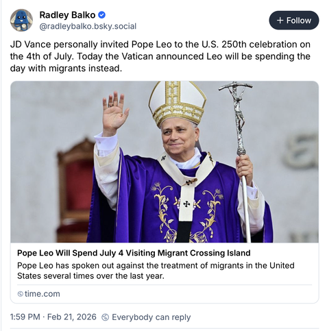 Bluesky post by Radley Balko (@radleybalko.bsky.social) at 21:59Z on Saturday 21 February 2026 with a link to a Time Magazine article. Balko writes:

"JD Vance personally invited Pope Leo to the U.S. 250th celebration on the 4th of July. Today the Vatican announced Leo will be spending the day with migrants instead."